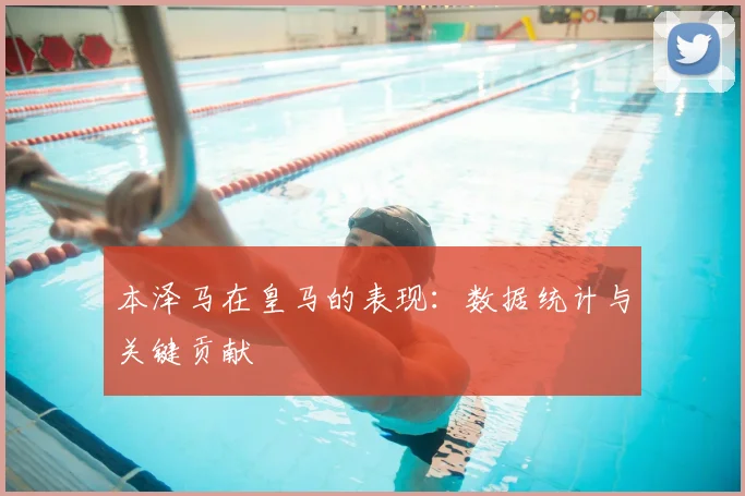 本泽马在皇马的表现:数据统计与关键贡献