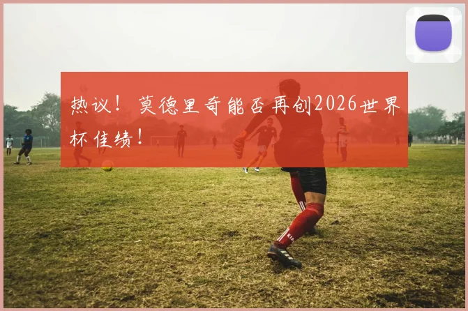 热议！莫德里奇能否再创2026世界杯佳绩！
