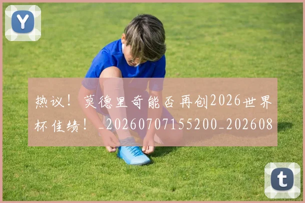 热议！莫德里奇能否再创2026世界杯佳绩！_20260707155200_20260803133930