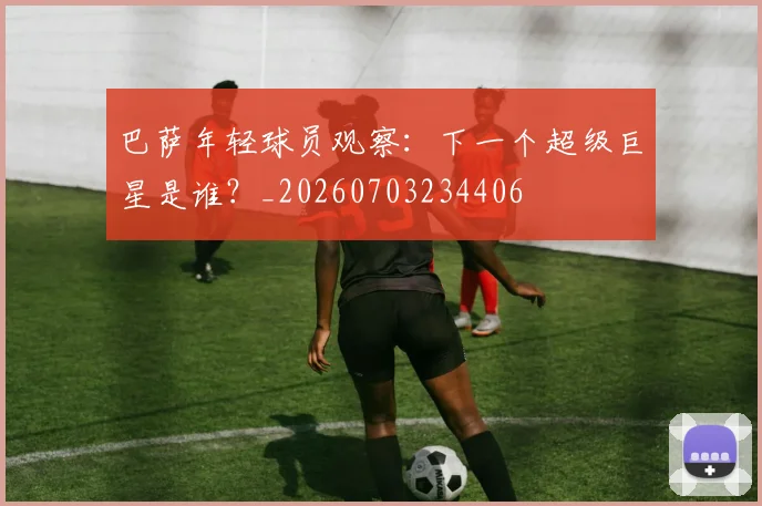 巴萨年轻球员观察：下一个超级巨星是谁？_20260703234406