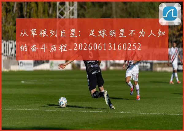 从草根到巨星：足球明星不为人知的奋斗历程_20260613160252