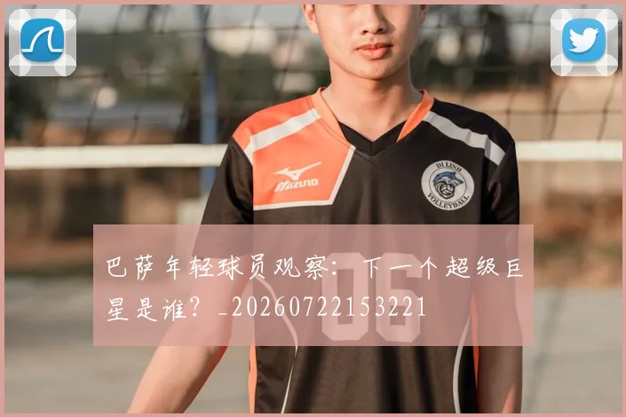巴萨年轻球员观察：下一个超级巨星是谁？_20260722153221