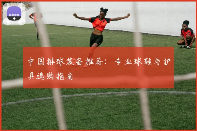 中国排球装备推荐：专业球鞋与护具选购指南