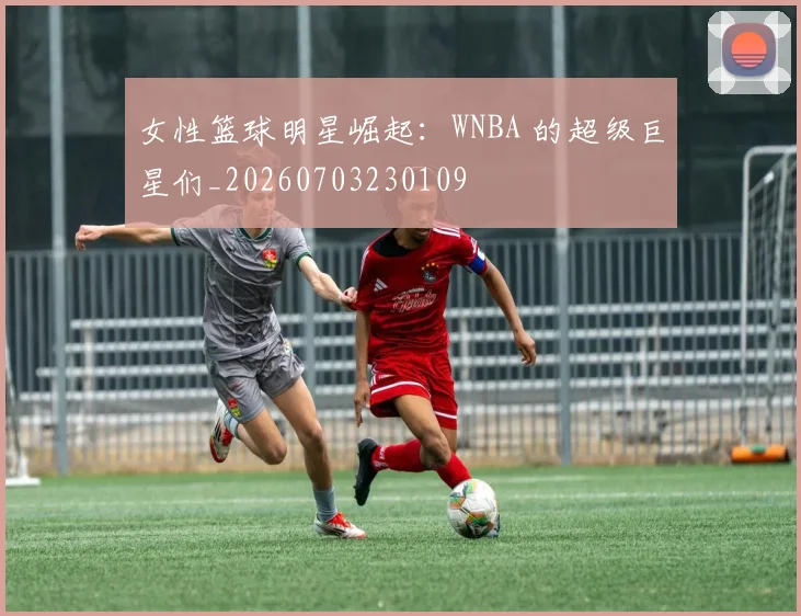 女性篮球明星崛起：WNBA 的超级巨星们_20260703230109