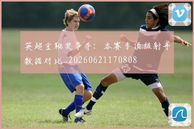 英超金靴奖争夺：本赛季顶级射手数据对比_20260621170808