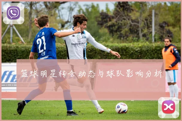 篮球明星转会动态与球队影响分析
