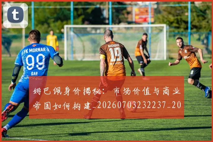 姆巴佩身价揭秘：市场价值与商业帝国如何构建_20260703232237_20260720190759
