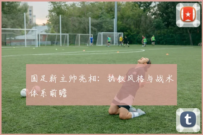 国足新主帅亮相：执教风格与战术体系前瞻