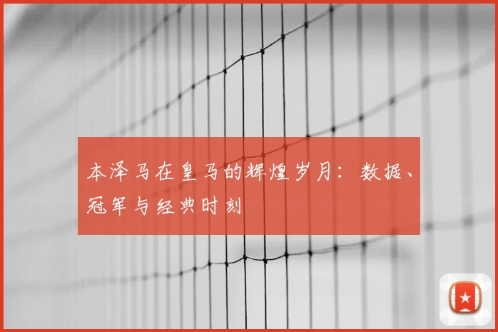 本泽马在皇马的辉煌岁月：数据、冠军与经典时刻