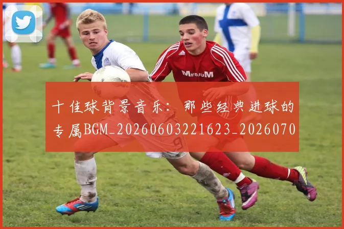十佳球背景音乐：那些经典进球的专属BGM_20260603221623_20260704170222_20260718202730