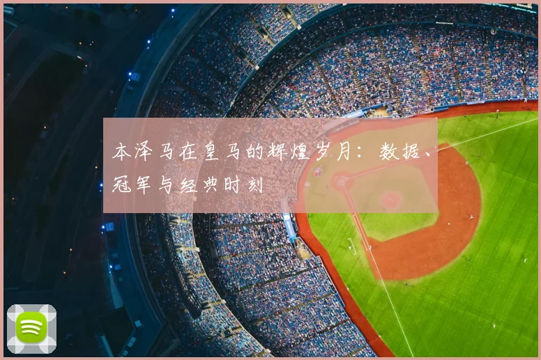 本泽马在皇马的辉煌岁月:数据、冠军与经典时刻
